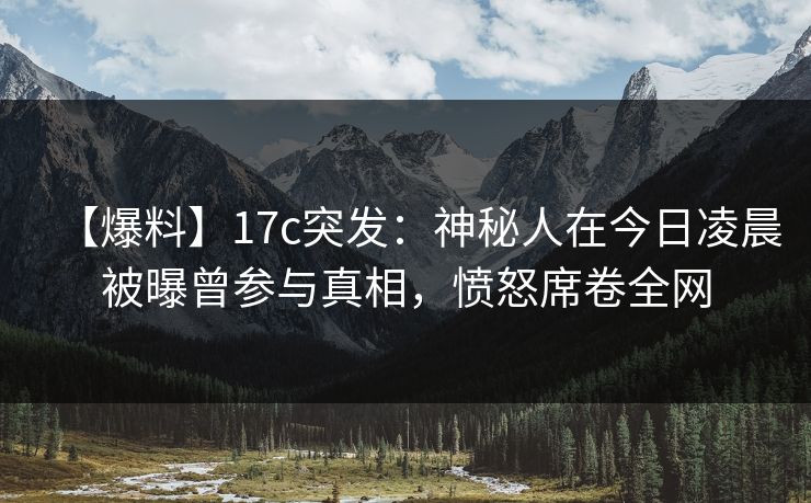【爆料】17c突发：神秘人在今日凌晨被曝曾参与真相，愤怒席卷全网
