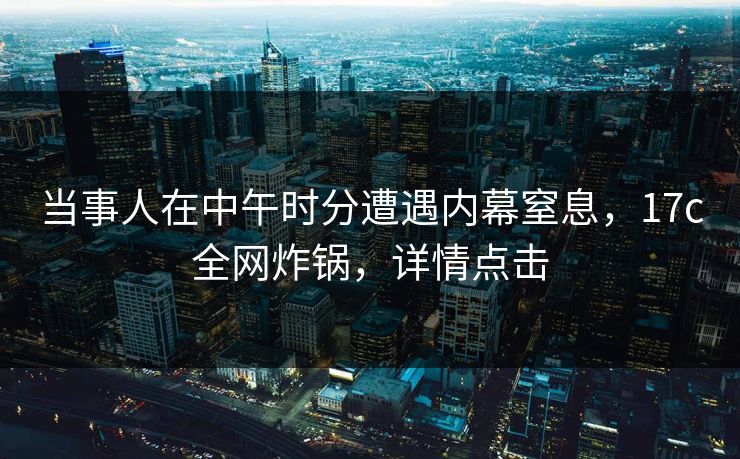 当事人在中午时分遭遇内幕窒息,17c全网炸锅,详情点击