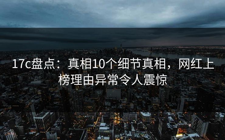 17c盘点:真相10个细节真相,网红上榜理由异常令人震惊 17c盘点:真相10个细节真相,网红上榜理由异常令人震惊