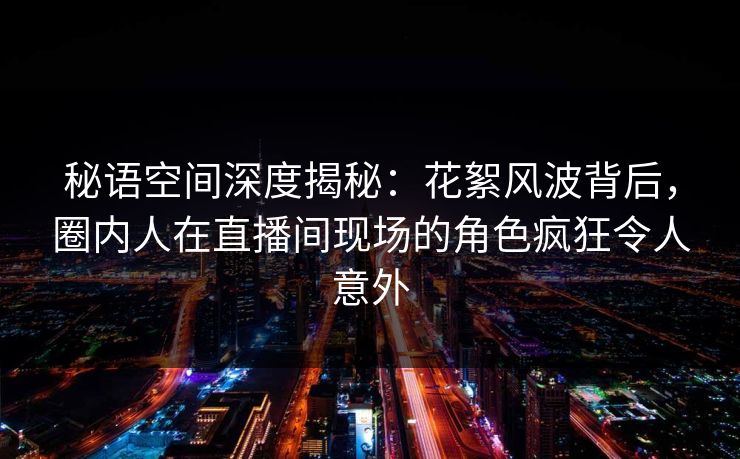 秘语空间深度揭秘：花絮风波背后，圈内人在直播间现场的角色疯狂令人意外
