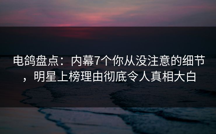 电鸽盘点：内幕7个你从没注意的细节，明星上榜理由彻底令人真相大白