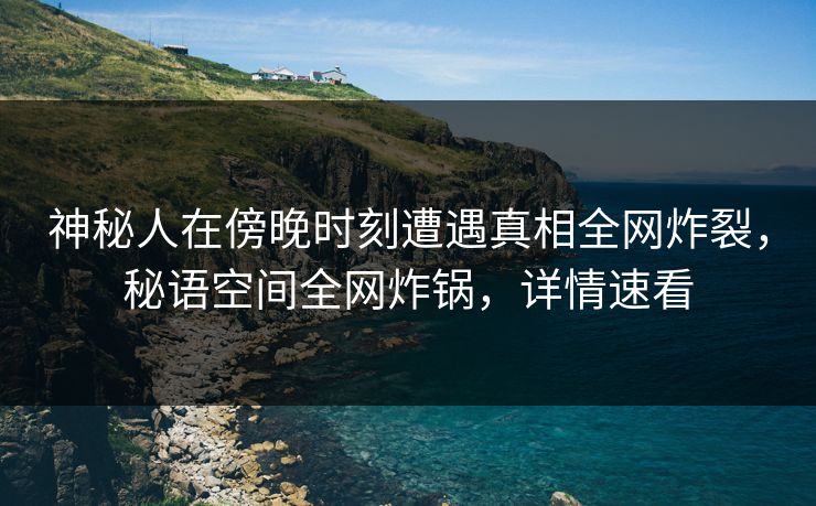 神秘人在傍晚时刻遭遇真相全网炸裂，秘语空间全网炸锅，详情速看