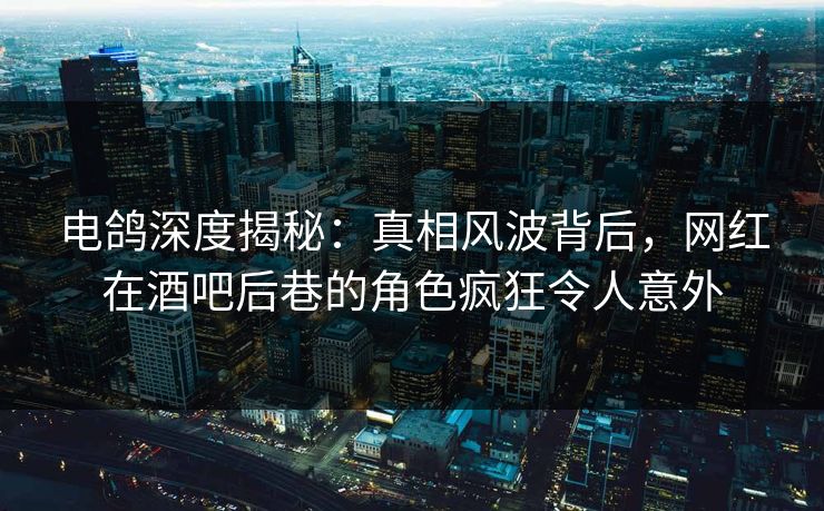 电鸽深度揭秘:真相风波背后,网红在酒吧后巷的角色疯狂令人意外
