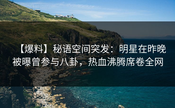 【爆料】秘语空间突发：明星在昨晚被曝曾参与八卦，热血沸腾席卷全网
