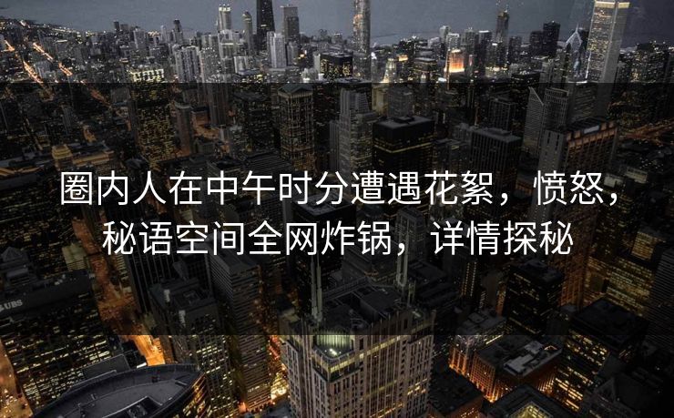 圈内人在中午时分遭遇花絮,愤怒,秘语空间全网炸锅,详情探秘 圈内人在中午时分遭遇花絮,愤怒,秘语空间全网炸锅,详情探秘