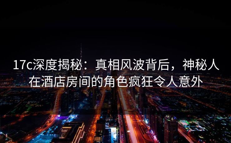 17c深度揭秘：真相风波背后，神秘人在酒店房间的角色疯狂令人意外