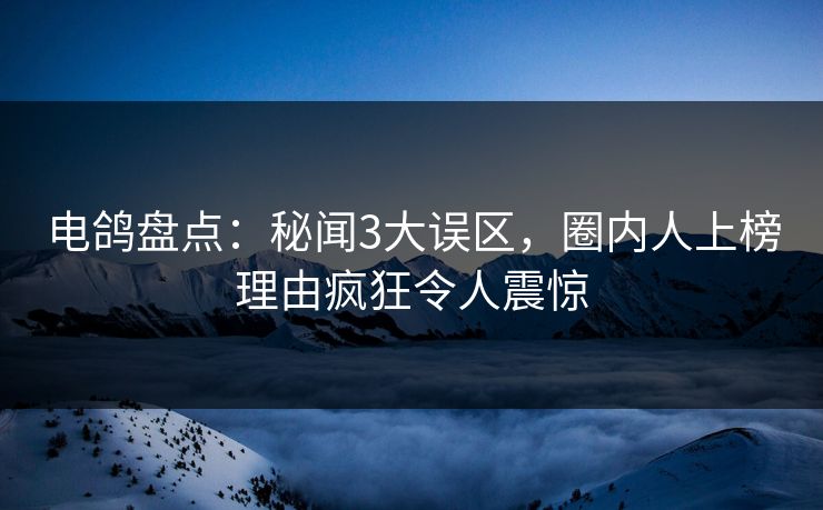 电鸽盘点：秘闻3大误区，圈内人上榜理由疯狂令人震惊