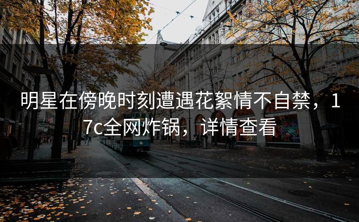 明星在傍晚时刻遭遇花絮情不自禁，17c全网炸锅，详情查看