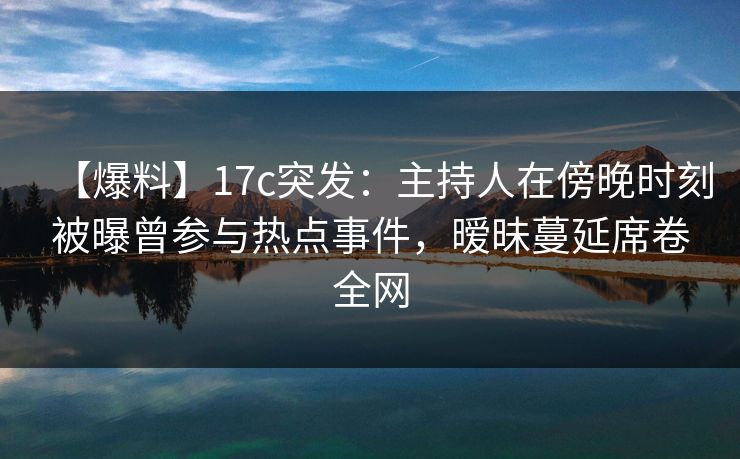 【爆料】17c突发：主持人在傍晚时刻被曝曾参与热点事件，暧昧蔓延席卷全网
