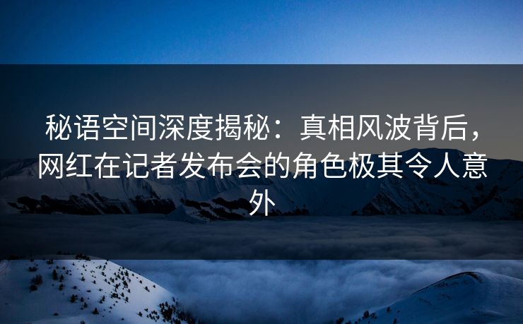 秘语空间深度揭秘:真相风波背后,网红在记者发布会的角色极其令人意外