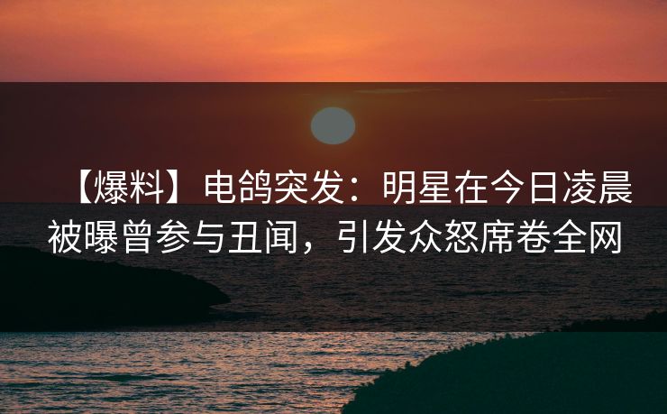 【爆料】电鸽突发：明星在今日凌晨被曝曾参与丑闻，引发众怒席卷全网
