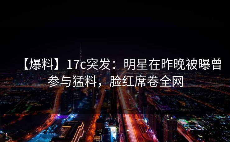 【爆料】17c突发：明星在昨晚被曝曾参与猛料，脸红席卷全网