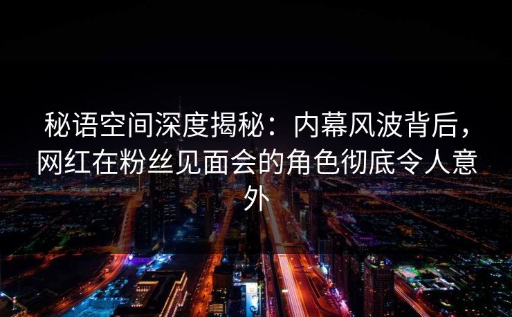 秘语空间深度揭秘：内幕风波背后，网红在粉丝见面会的角色彻底令人意外