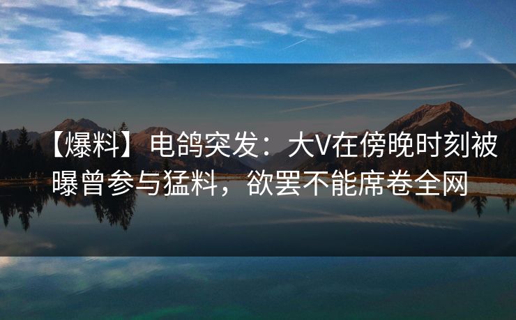 【爆料】电鸽突发：大V在傍晚时刻被曝曾参与猛料，欲罢不能席卷全网