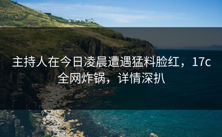 主持人在今日凌晨遭遇猛料脸红，17c全网炸锅，详情深扒