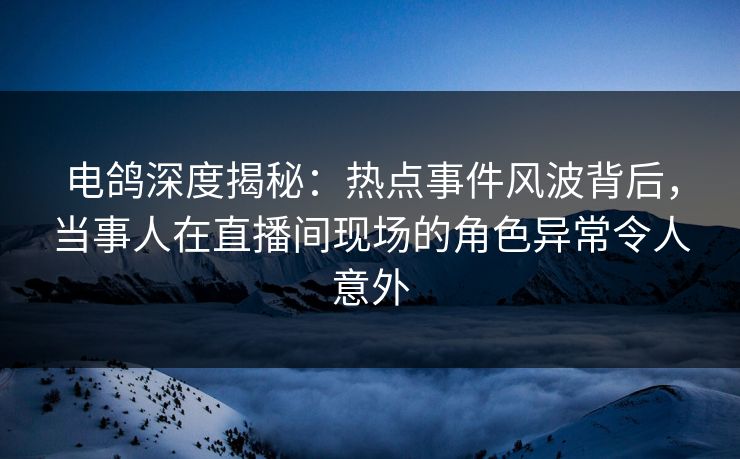 电鸽深度揭秘：热点事件风波背后，当事人在直播间现场的角色异常令人意外