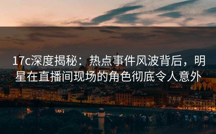 17c深度揭秘:热点事件风波背后,明星在直播间现场的角色彻底令人意外