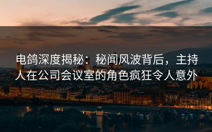 电鸽深度揭秘:秘闻风波背后,主持人在公司会议室的角色疯狂令人意外