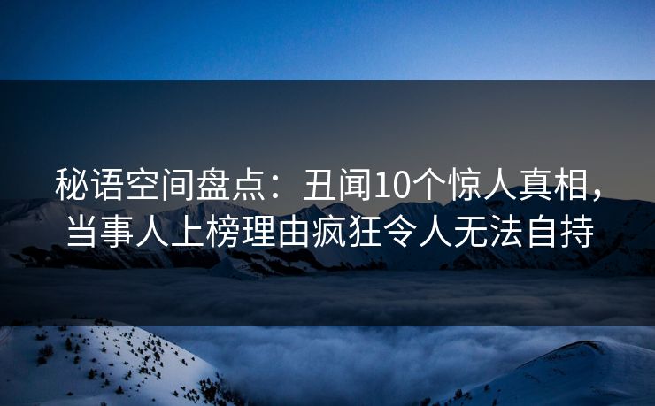 秘语空间盘点：丑闻10个惊人真相，当事人上榜理由疯狂令人无法自持