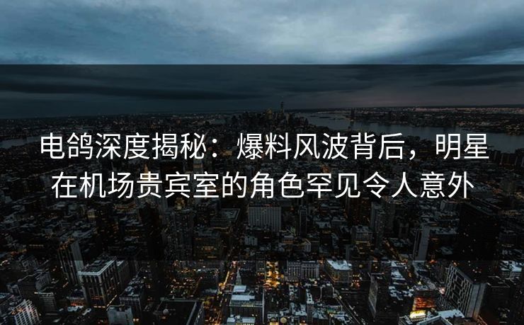 电鸽深度揭秘:爆料风波背后,明星在机场贵宾室的角色罕见令人意外