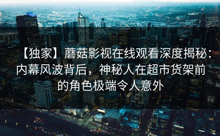 【独家】蘑菇影视在线观看深度揭秘:内幕风波背后,神秘人在超市货架前的角色极端令人意外