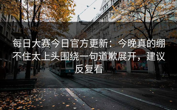 每日大赛今日官方更新：今晚真的绷不住太上头围绕一句道歉展开，建议反复看