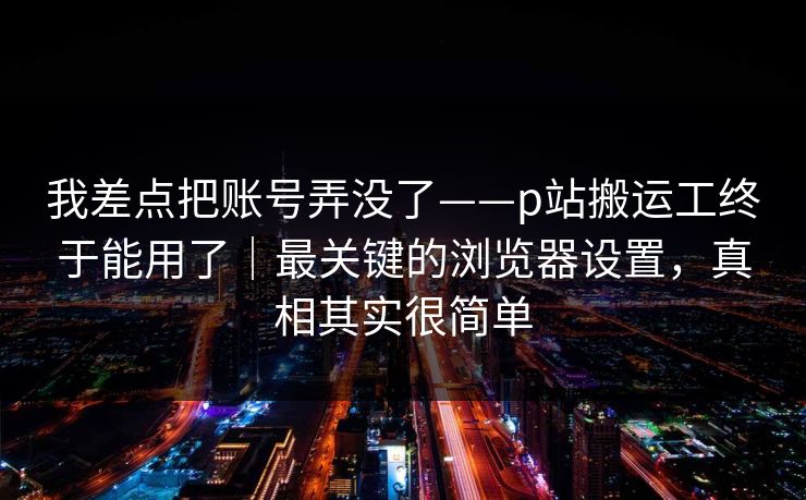 我差点把账号弄没了——p站搬运工终于能用了|最关键的浏览器设置,真相其实很简单