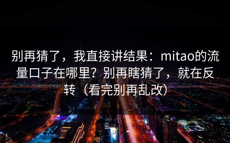 别再猜了,我直接讲结果:mitao的流量口子在哪里?别再瞎猜了,就在反转(看完别再乱改)