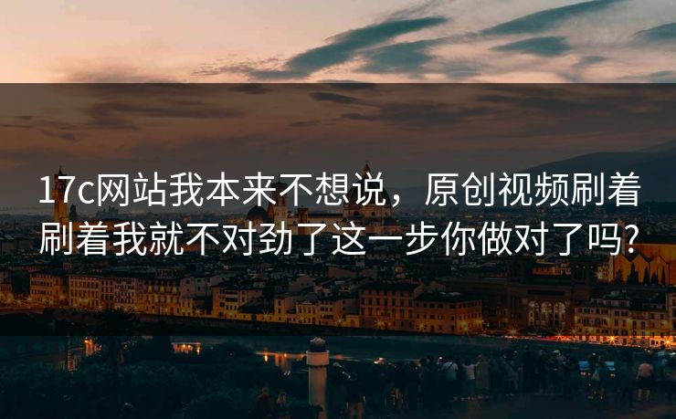 17c网站我本来不想说,原创视频刷着刷着我就不对劲了这一步你做对了吗?