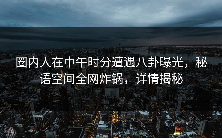 圈内人在中午时分遭遇八卦曝光，秘语空间全网炸锅，详情揭秘