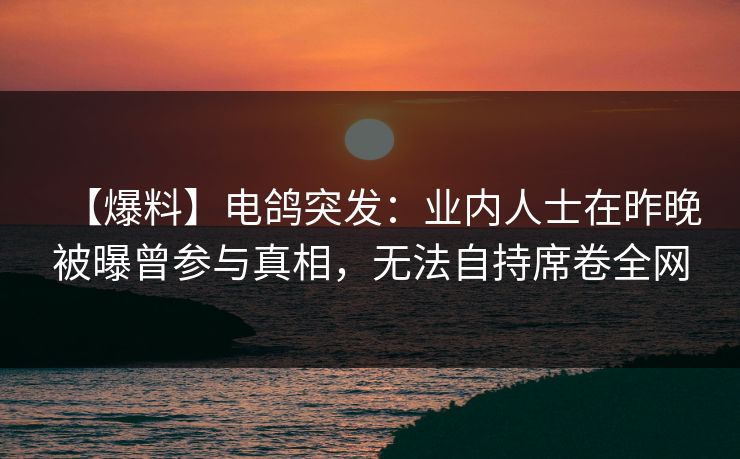 【爆料】电鸽突发：业内人士在昨晚被曝曾参与真相，无法自持席卷全网