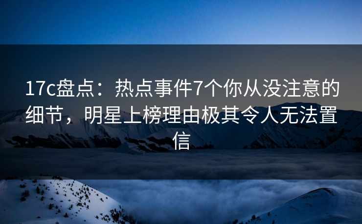 17c盘点：热点事件7个你从没注意的细节，明星上榜理由极其令人无法置信