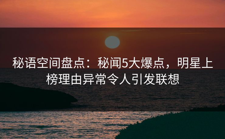 秘语空间盘点：秘闻5大爆点，明星上榜理由异常令人引发联想
