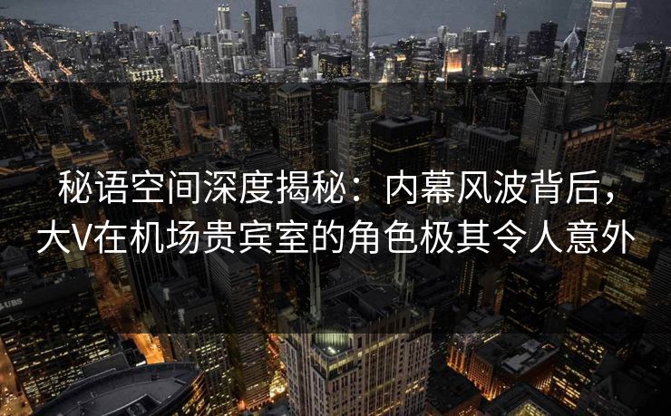 秘语空间深度揭秘：内幕风波背后，大V在机场贵宾室的角色极其令人意外