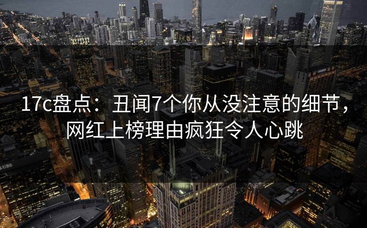 17c盘点：丑闻7个你从没注意的细节，网红上榜理由疯狂令人心跳