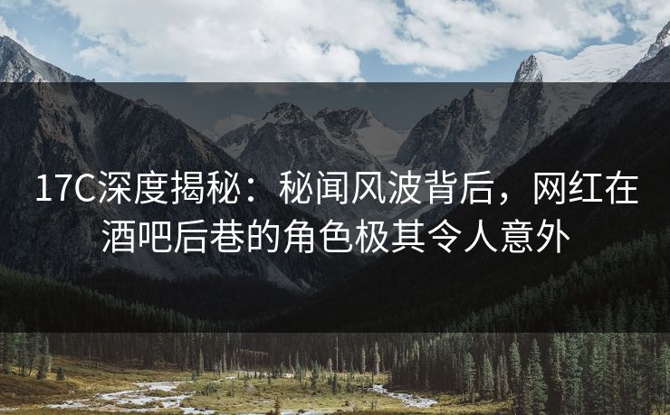 17C深度揭秘：秘闻风波背后，网红在酒吧后巷的角色极其令人意外