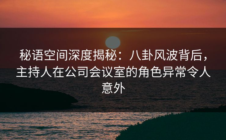 秘语空间深度揭秘：八卦风波背后，主持人在公司会议室的角色异常令人意外