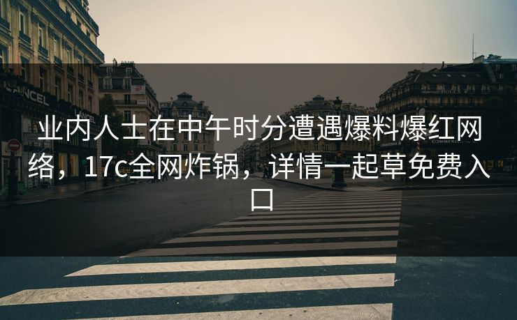业内人士在中午时分遭遇爆料爆红网络,17c全网炸锅,详情一起草免费入口 业内人士在中午时分遭遇爆料爆红网络,17c全网炸锅,详情一起草免费入口