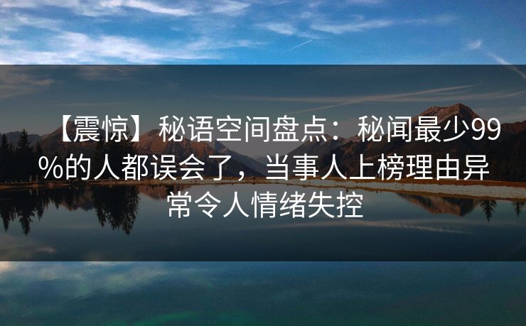 【震惊】秘语空间盘点：秘闻最少99%的人都误会了，当事人上榜理由异常令人情绪失控