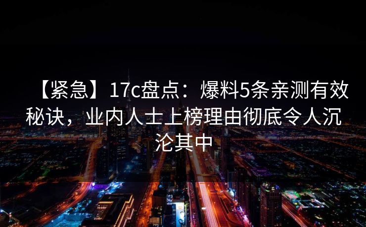 【紧急】17c盘点：爆料5条亲测有效秘诀，业内人士上榜理由彻底令人沉沦其中