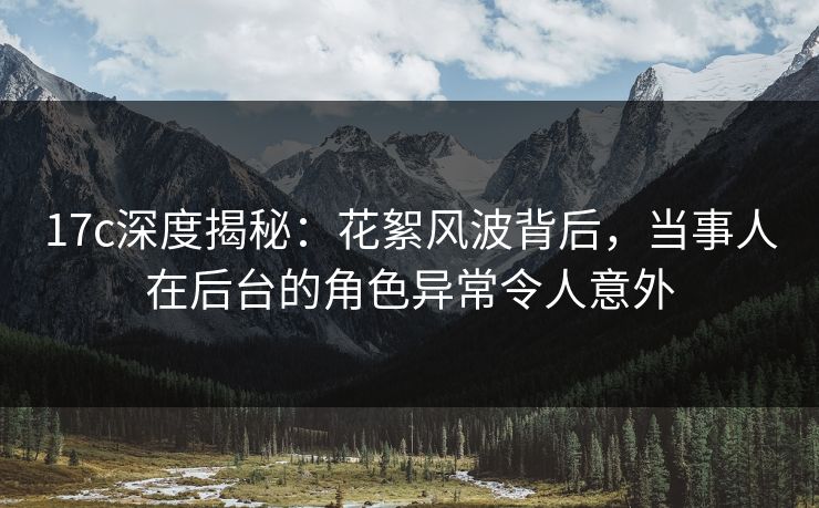 17c深度揭秘：花絮风波背后，当事人在后台的角色异常令人意外