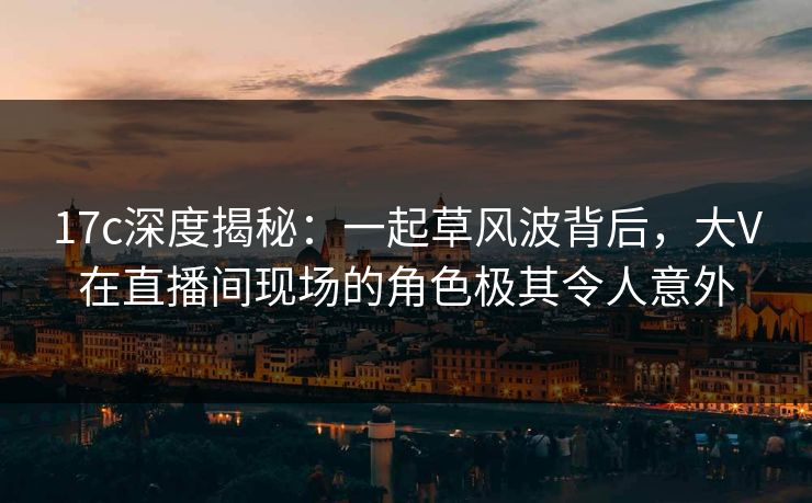 17c深度揭秘：一起草风波背后，大V在直播间现场的角色极其令人意外