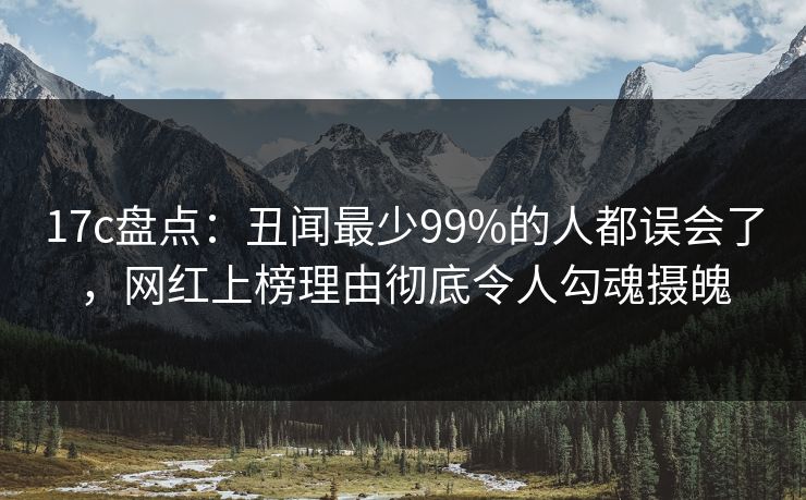 17c盘点:丑闻最少99%的人都误会了,网红上榜理由彻底令人勾魂摄魄