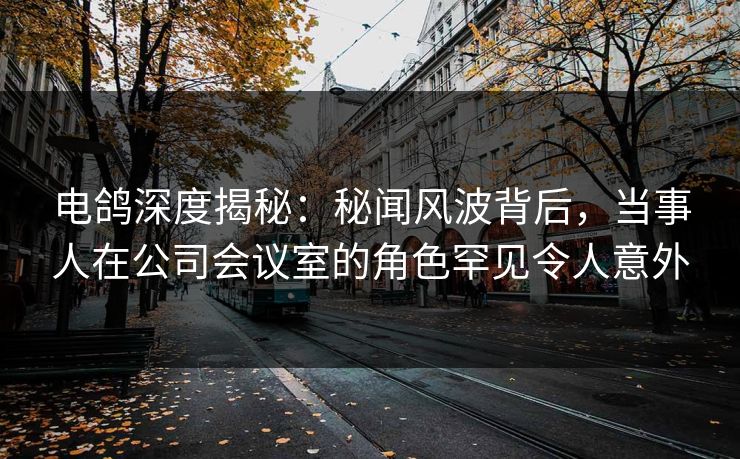 电鸽深度揭秘：秘闻风波背后，当事人在公司会议室的角色罕见令人意外