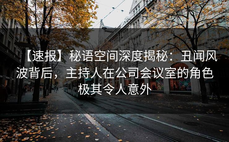 【速报】秘语空间深度揭秘：丑闻风波背后，主持人在公司会议室的角色极其令人意外