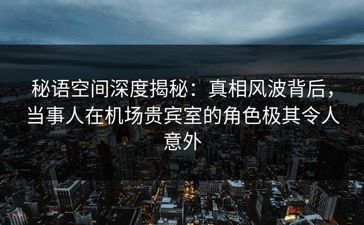 秘语空间深度揭秘：真相风波背后，当事人在机场贵宾室的角色极其令人意外