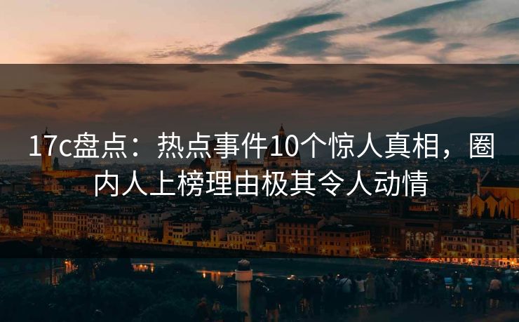 17c盘点：热点事件10个惊人真相，圈内人上榜理由极其令人动情