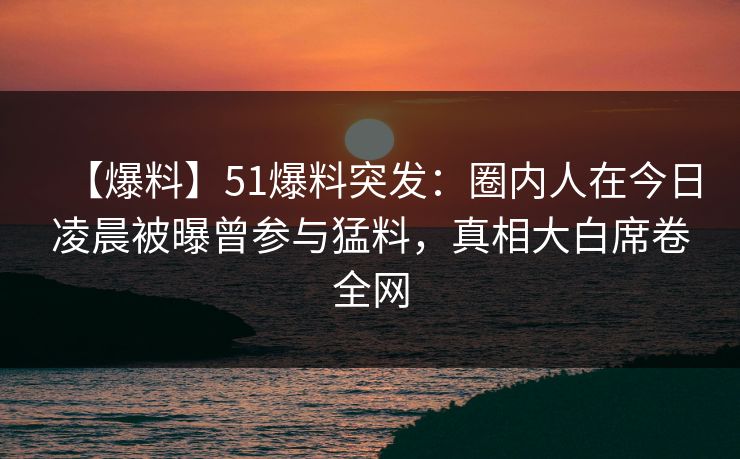 【爆料】51爆料突发：圈内人在今日凌晨被曝曾参与猛料，真相大白席卷全网