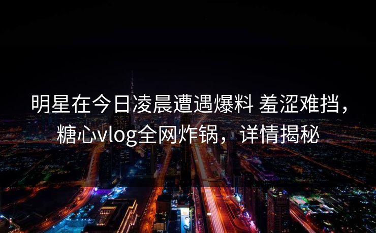 明星在今日凌晨遭遇爆料 羞涩难挡,糖心vlog全网炸锅,详情揭秘
