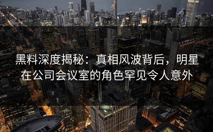 黑料深度揭秘：真相风波背后，明星在公司会议室的角色罕见令人意外